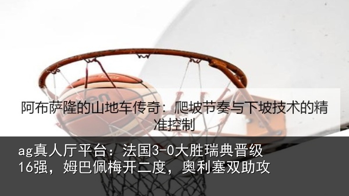 ag真人厅平台:法国3-0大胜瑞典晋级16强,姆巴佩梅开二度,奥利塞双助攻