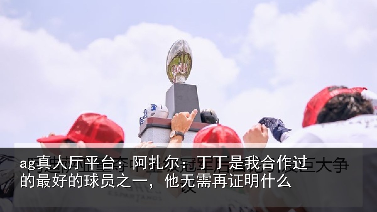 ag真人厅平台:阿扎尔:丁丁是我合作过的最好的球员之一,他无需再证明什么