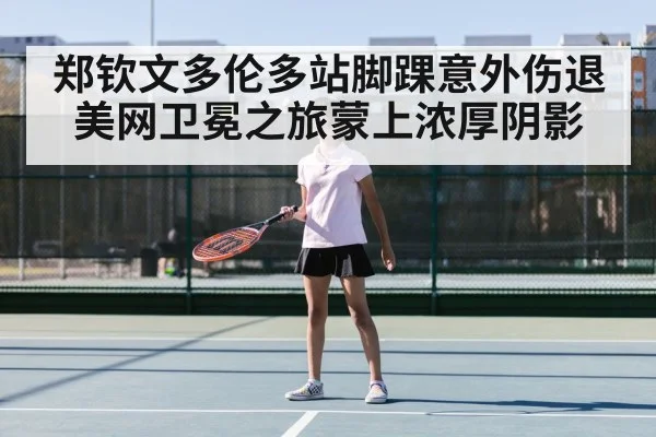 郑钦文多伦多站脚踝意外伤退 美网卫冕之旅蒙上浓厚阴影